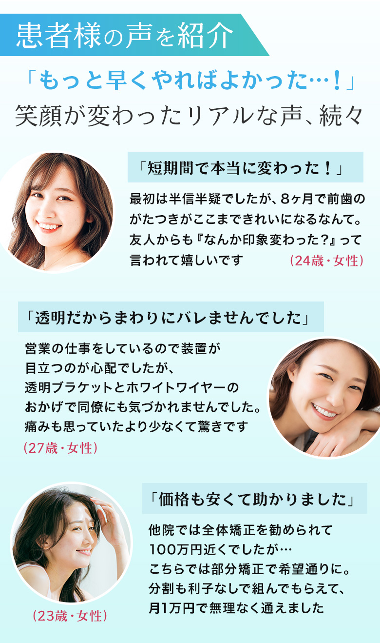 患者様の声を紹介 もっと早くやればよかった…！笑顔が変わったリアルな声続々 短期間で本当に変わった！透明だからまわりにバレませんでした 価格も安くて助かりました