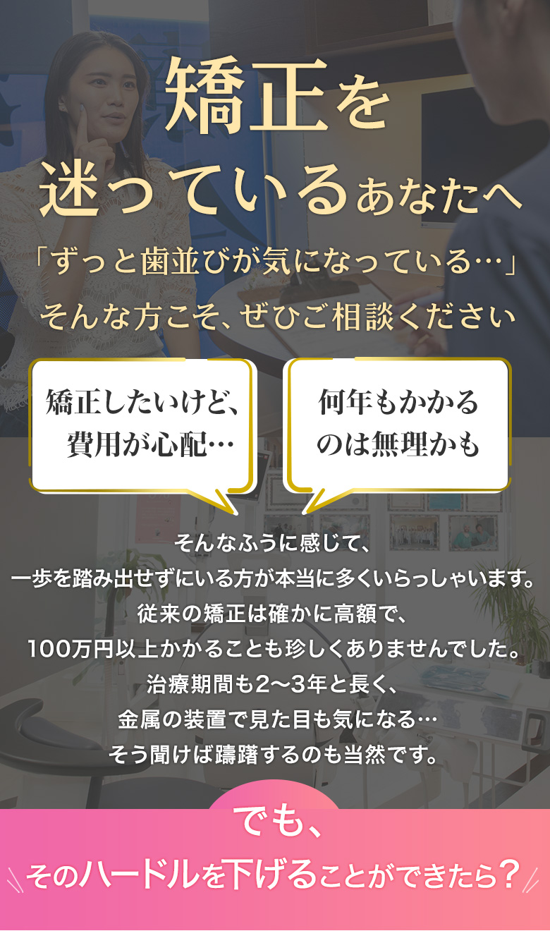 矯正を迷っているあなたへ 矯正したいけど費用が心配…何年もかかるのは無理かも でも、そのハードルを下げることができたら？