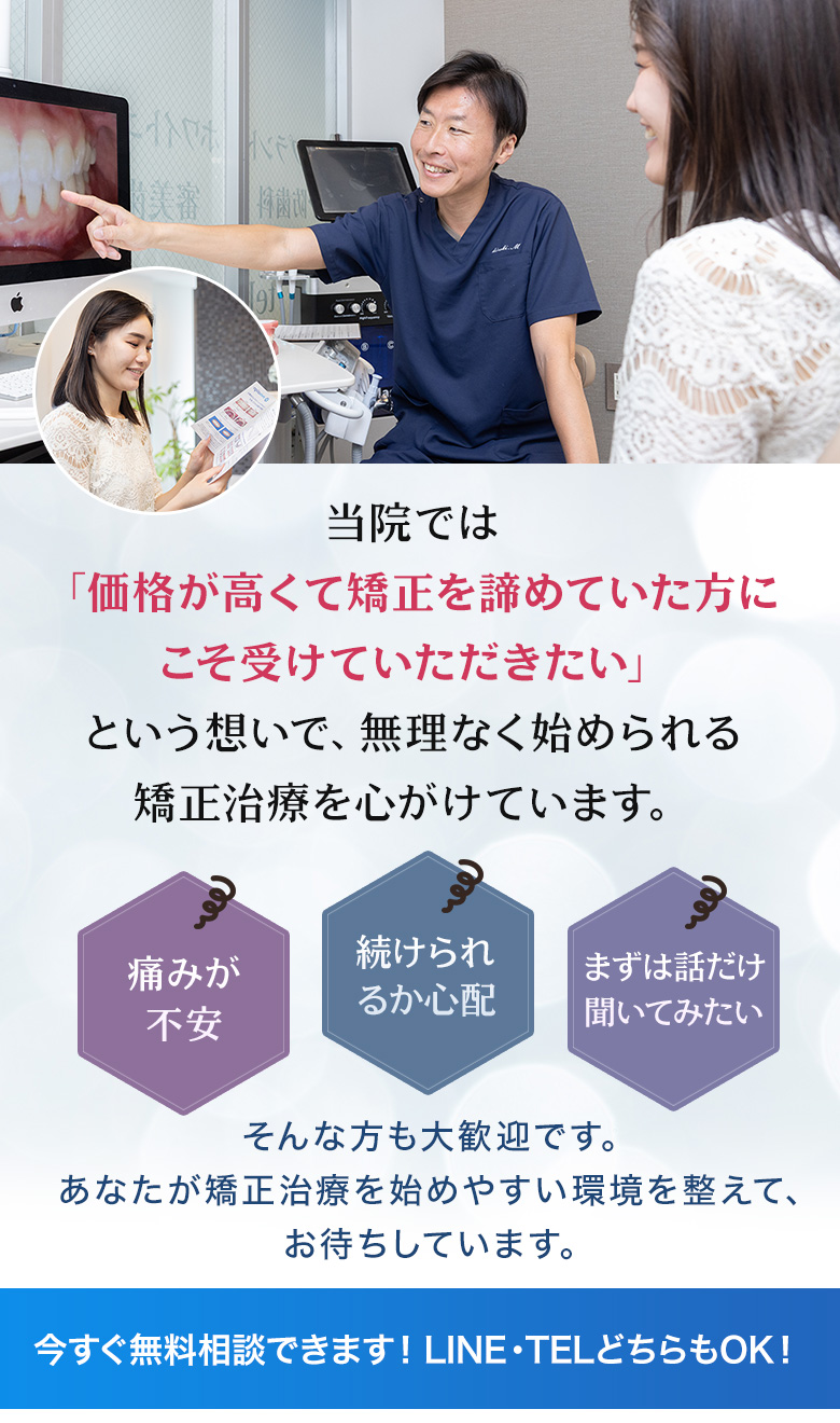 当院では価格が高くて矯正を諦めていた方にこそ受けていただきたい 痛みが不安・続けられるか心配・まずは話だけ聞いてみたい 今すぐ無料相談できます！LINE・TELどちらもOK