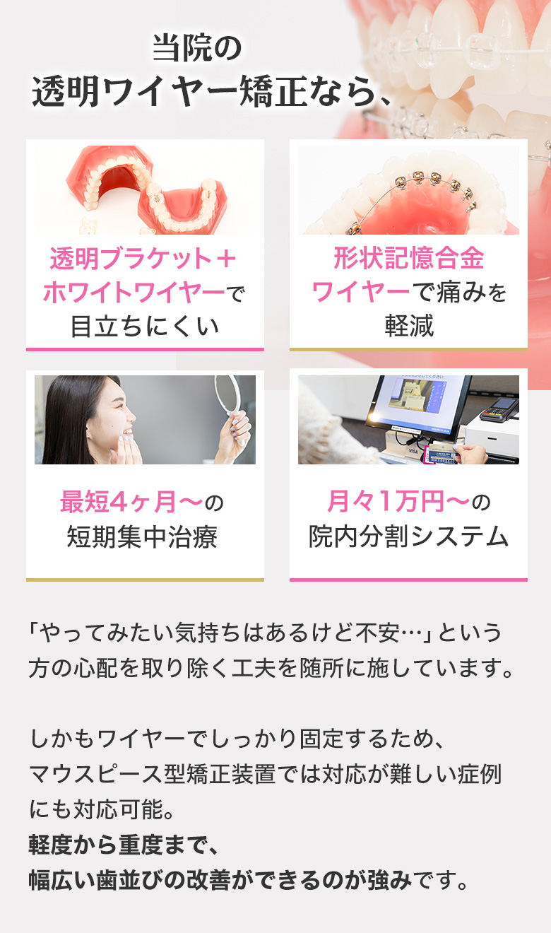 当院の透明ワイヤー矯正なら 透明ブラケット＋ホワイトワイヤーで目立ちにくい 形状記憶合金ワイヤーで痛みを軽減 最短4ヶ月〜の短期集中治療 月々1万円〜の院内分割システム
