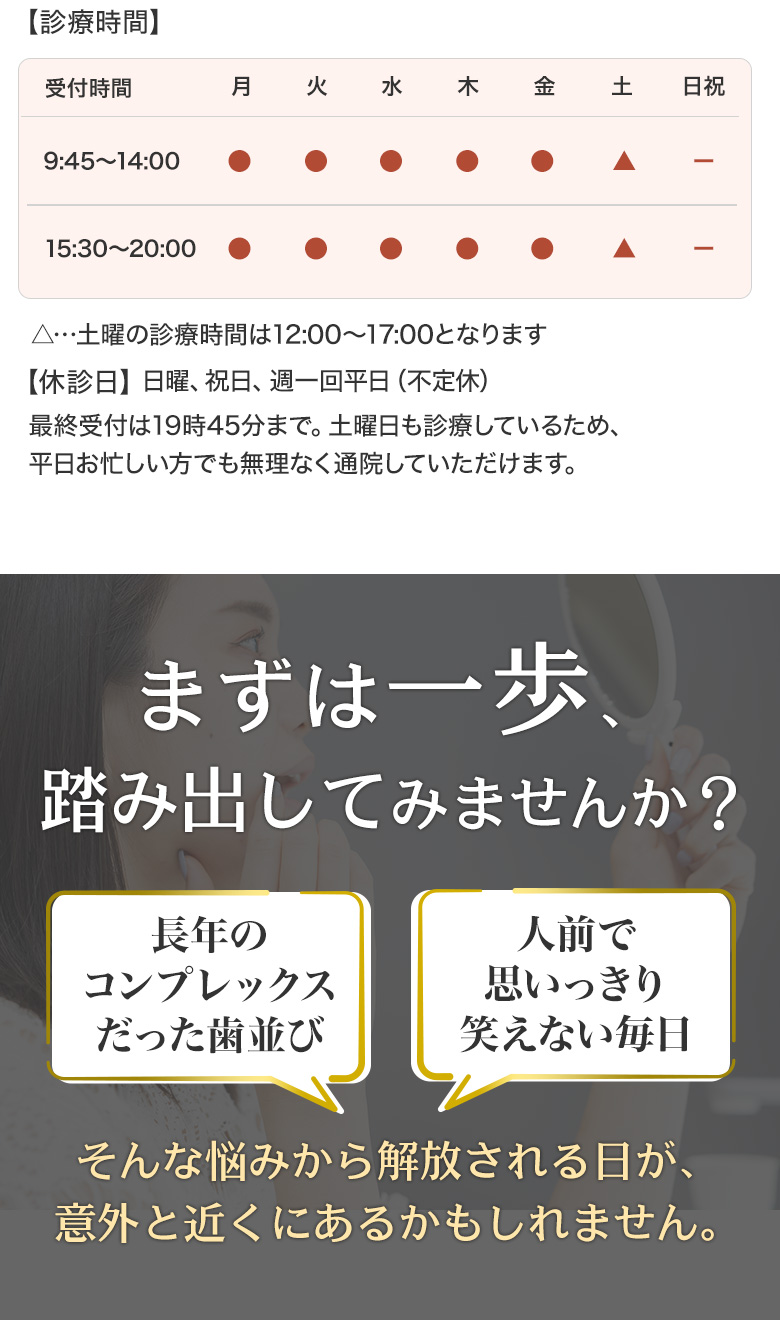 診療時間案内。月曜から金曜は9:45〜14:00、15:30〜20:00。土曜は12:00〜17:00。日曜・祝日・不定休あり。最終受付は19:45まで。下段には『まずは一歩、踏み出してみませんか？長年のコンプレックスだった歯並び、人前で思いっきり笑えない毎日。そんな悩みから解放される日は意外と近くにあるかもしれません。』とのメッセージ。