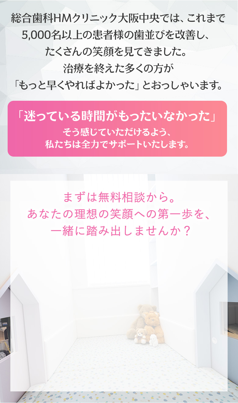 総合歯科HMクリニック大阪中央の紹介。これまで5000名以上の患者様の歯並びを改善し、多くの笑顔を見てきた実績を強調。治療を終えた患者が『もっと早くやればよかった』と感じた声を紹介。『迷っている時間がもったいなかった』と後悔しないよう、全力でサポートします、とのメッセージ。